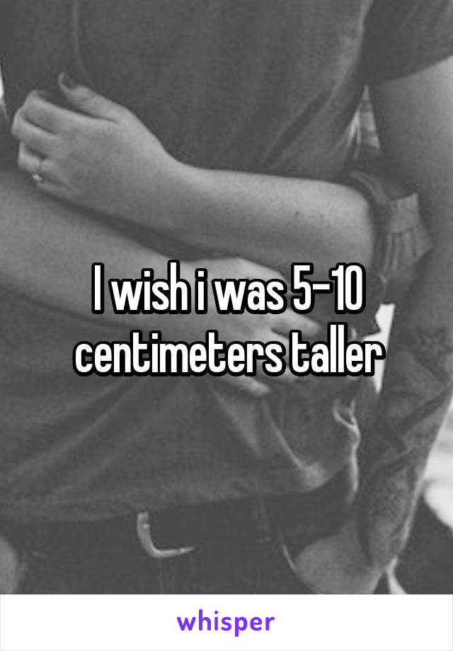 I wish i was 5-10 centimeters taller