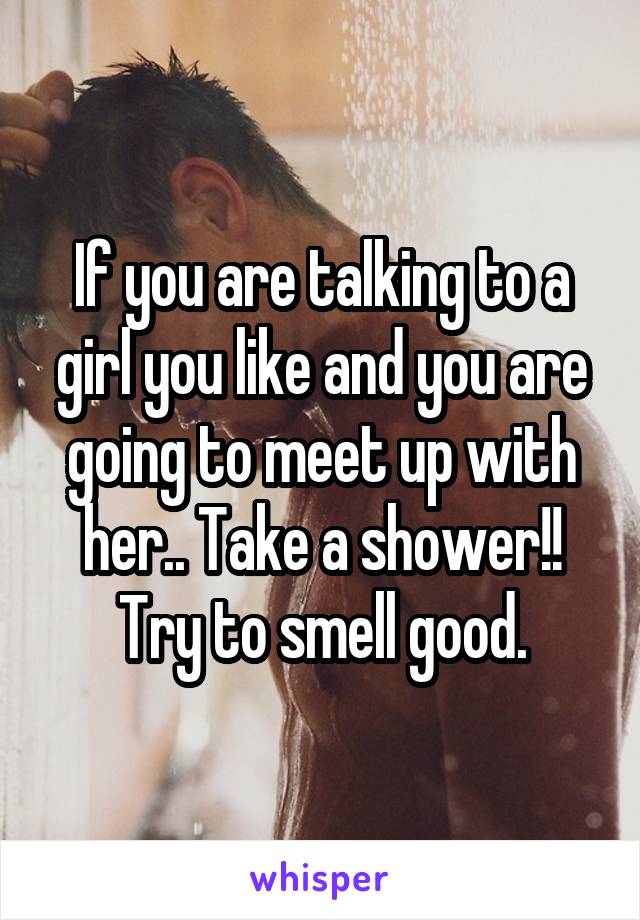 If you are talking to a girl you like and you are going to meet up with her.. Take a shower!! Try to smell good.