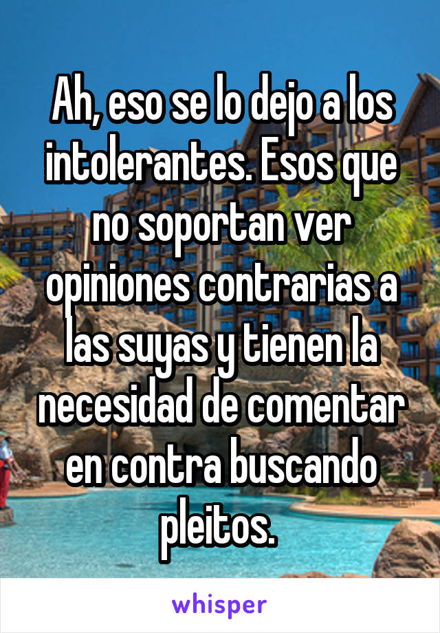 Ah, eso se lo dejo a los intolerantes. Esos que no soportan ver opiniones contrarias a las suyas y tienen la necesidad de comentar en contra buscando pleitos. 