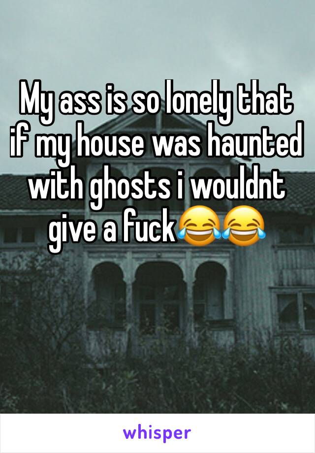 My ass is so lonely that if my house was haunted with ghosts i wouldnt give a fuck😂😂