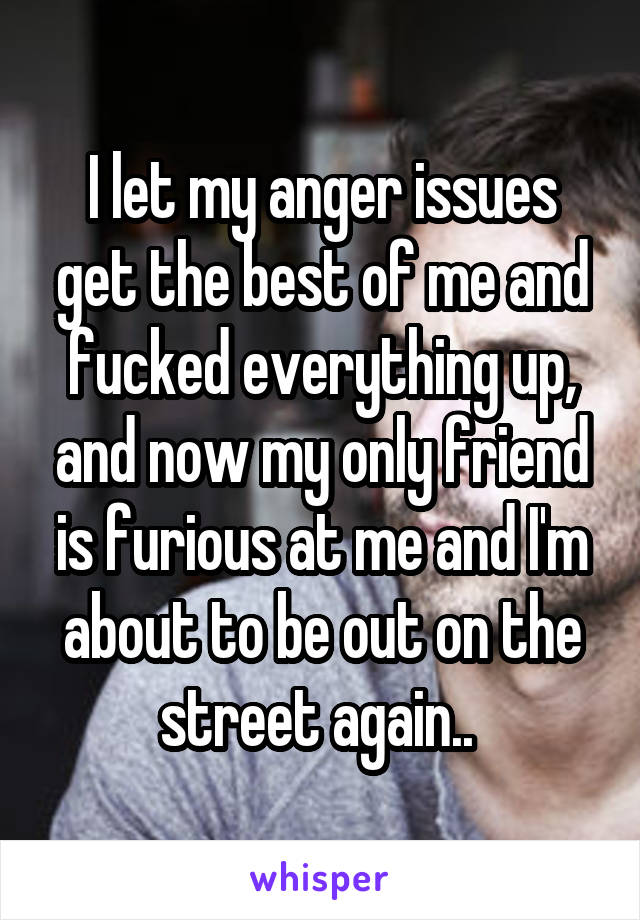 I let my anger issues get the best of me and fucked everything up, and now my only friend is furious at me and I'm about to be out on the street again.. 