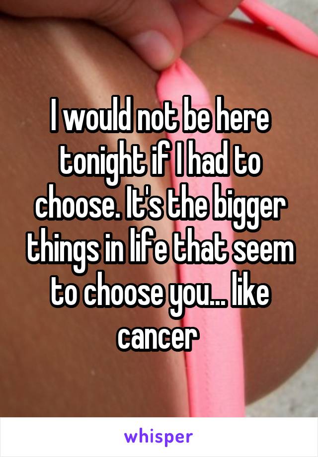 I would not be here tonight if I had to choose. It's the bigger things in life that seem to choose you... like cancer 