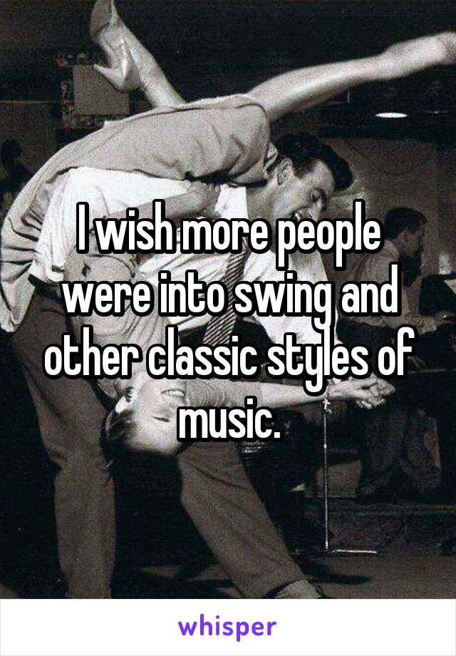 I wish more people were into swing and other classic styles of music.