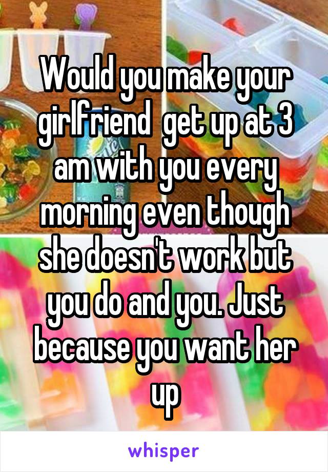 Would you make your girlfriend  get up at 3 am with you every morning even though she doesn't work but you do and you. Just because you want her up