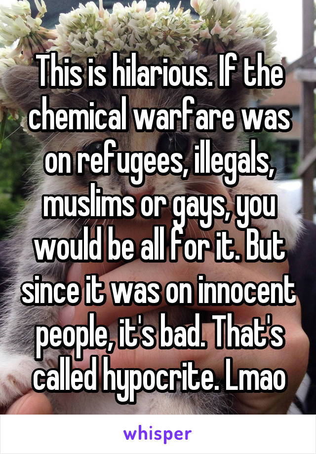 This is hilarious. If the chemical warfare was on refugees, illegals, muslims or gays, you would be all for it. But since it was on innocent people, it's bad. That's called hypocrite. Lmao