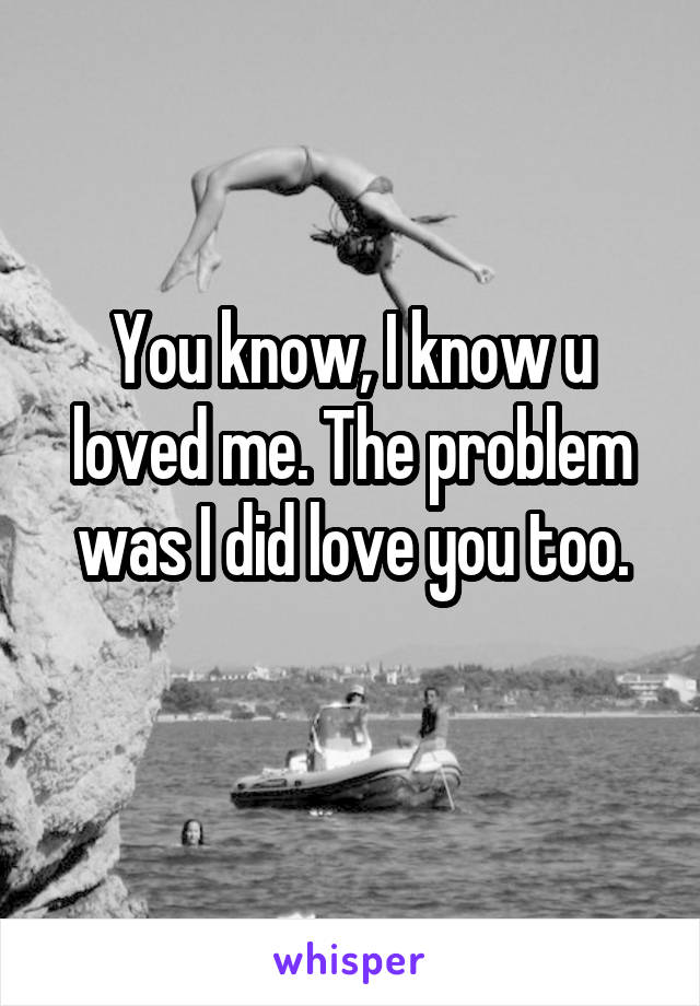 You know, I know u loved me. The problem was I did love you too.
