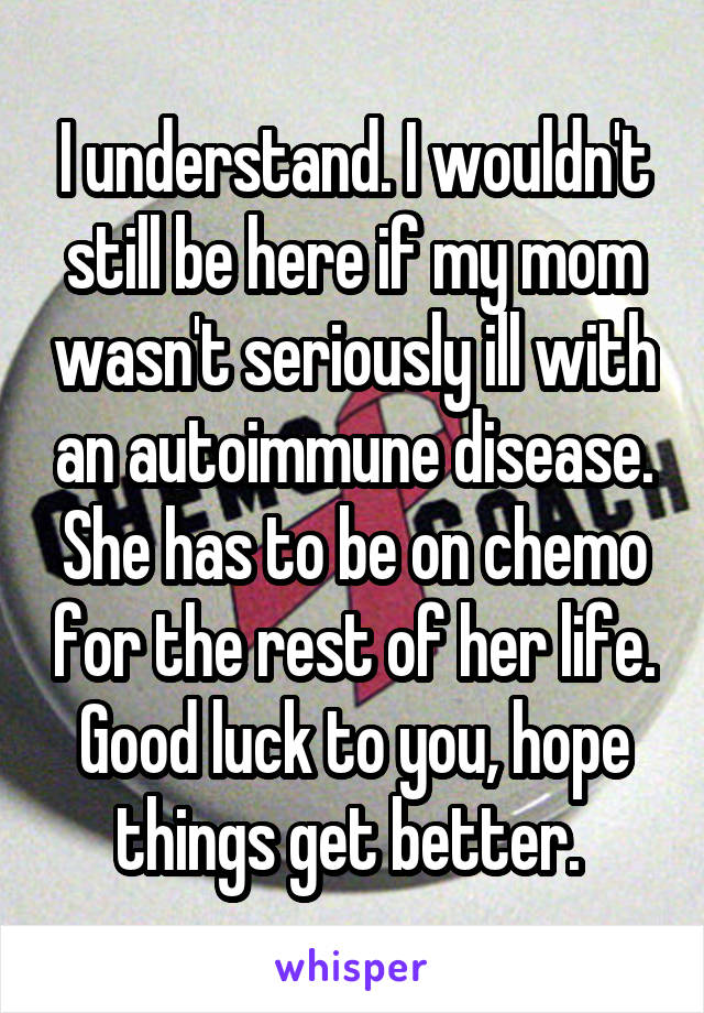 I understand. I wouldn't still be here if my mom wasn't seriously ill with an autoimmune disease. She has to be on chemo for the rest of her life. Good luck to you, hope things get better. 