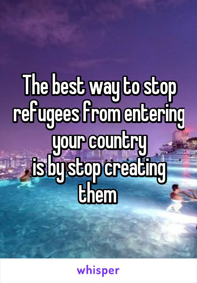 The best way to stop refugees from entering your country
is by stop creating them 