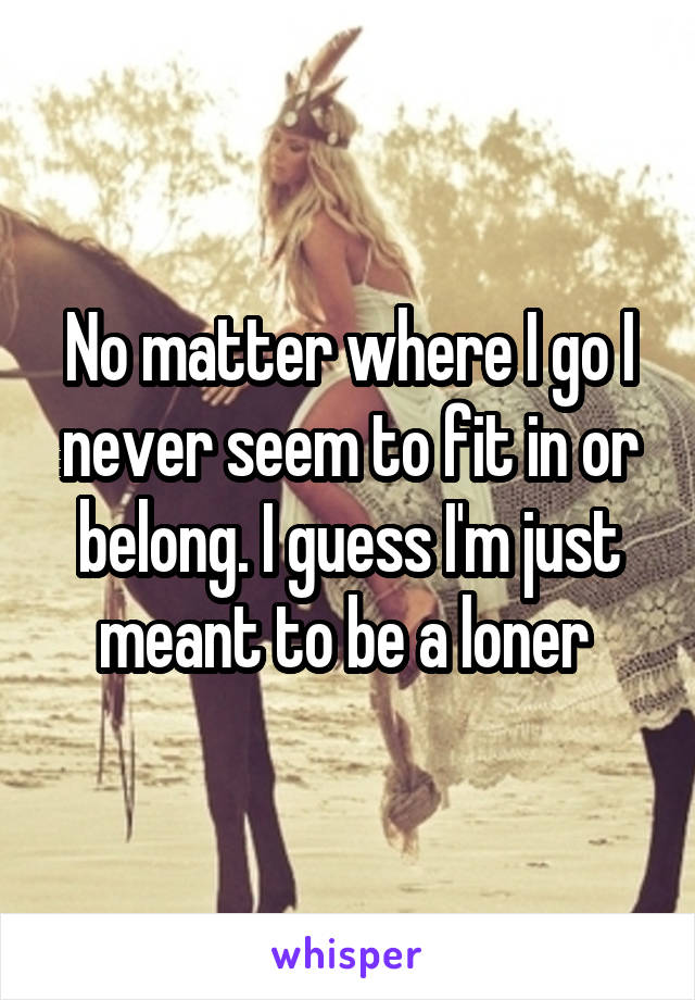 No matter where I go I never seem to fit in or belong. I guess I'm just meant to be a loner 