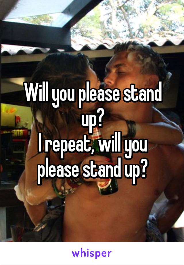 Will you please stand up?
I repeat, will you please stand up?