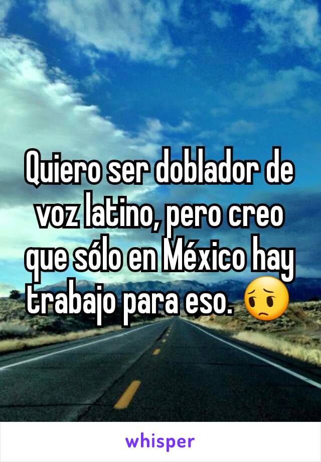 Quiero ser doblador de voz latino, pero creo que sólo en México hay trabajo para eso. 😔