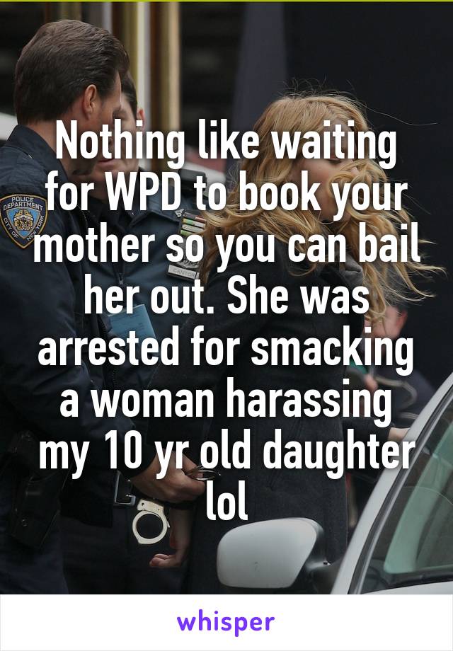 Nothing like waiting for WPD to book your mother so you can bail her out. She was arrested for smacking a woman harassing my 10 yr old daughter lol