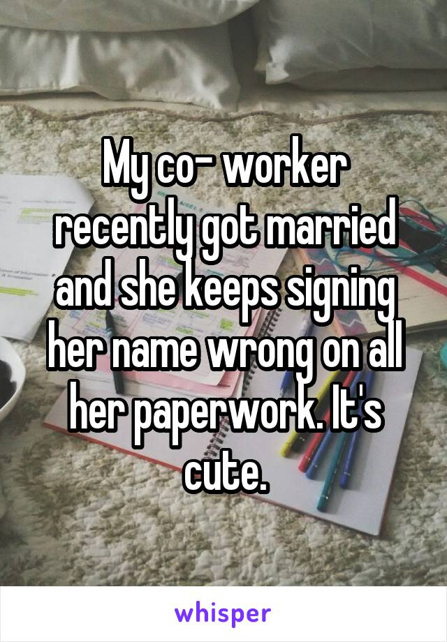 My co- worker recently got married and she keeps signing her name wrong on all her paperwork. It's cute.