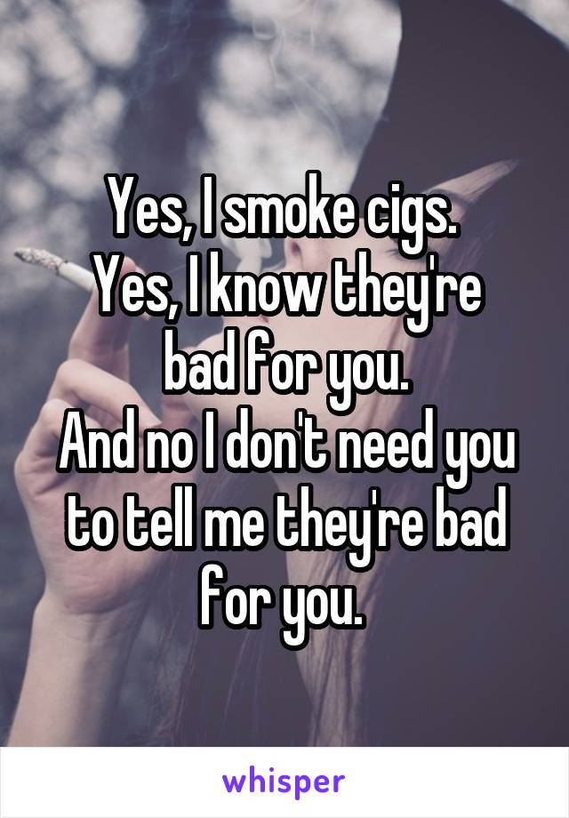 Yes, I smoke cigs. 
Yes, I know they're bad for you.
And no I don't need you to tell me they're bad for you. 