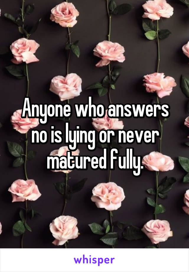 Anyone who answers no is lying or never matured fully.