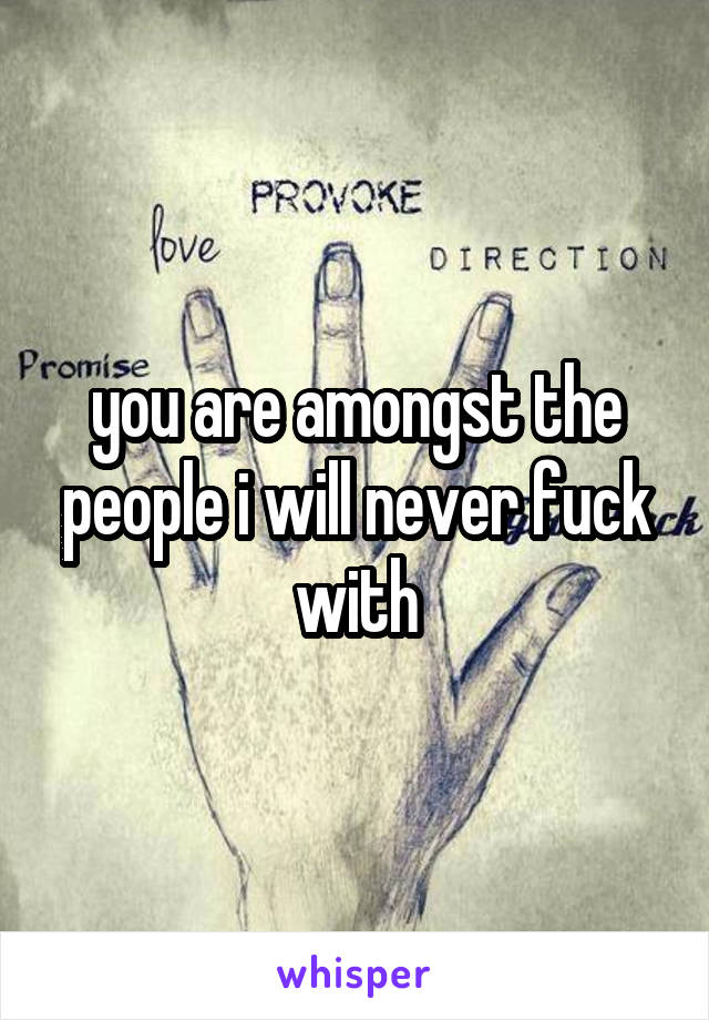 you are amongst the people i will never fuck with