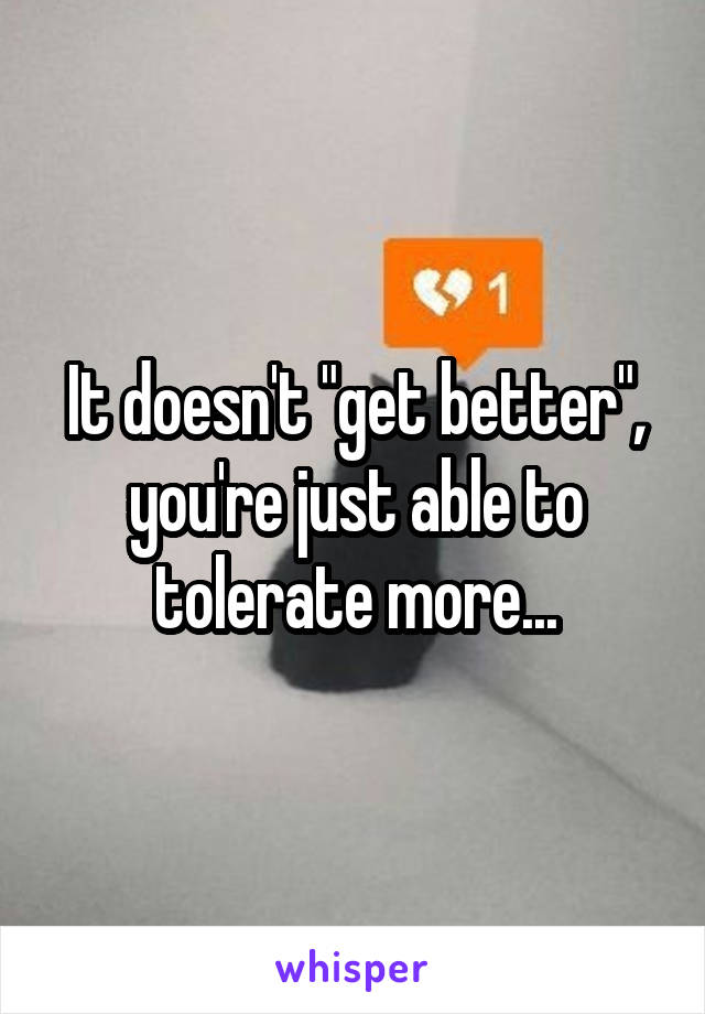 It doesn't "get better", you're just able to tolerate more...