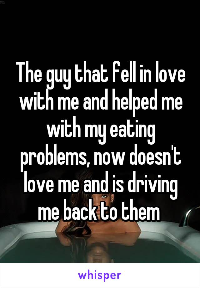 The guy that fell in love with me and helped me with my eating problems, now doesn't love me and is driving me back to them 