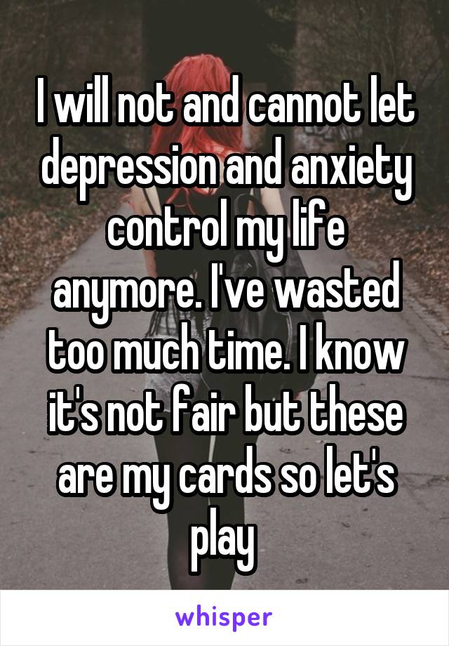 I will not and cannot let depression and anxiety control my life anymore. I've wasted too much time. I know it's not fair but these are my cards so let's play 