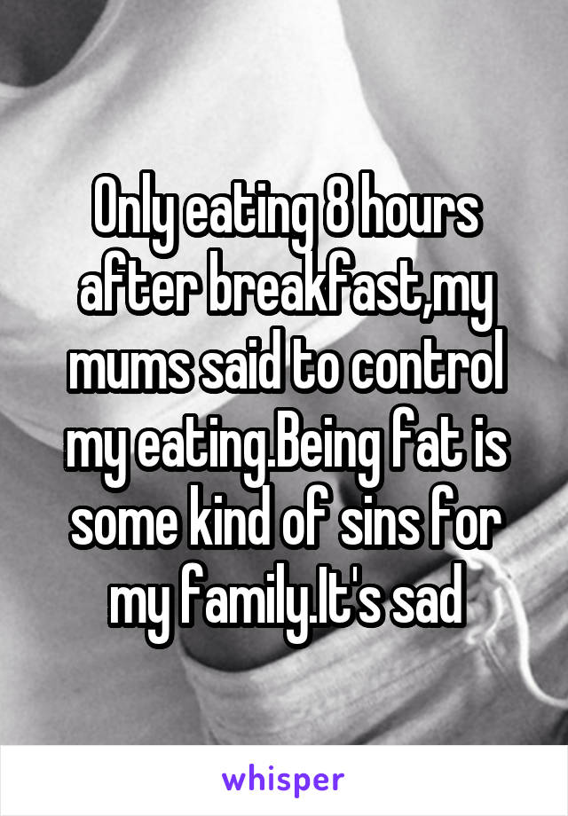 Only eating 8 hours after breakfast,my mums said to control my eating.Being fat is some kind of sins for my family.It's sad