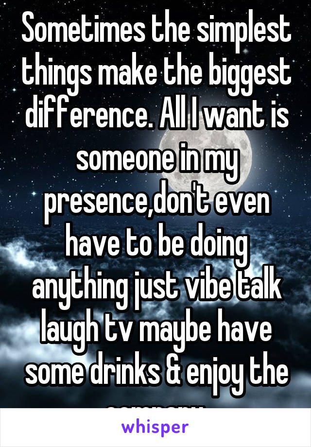 Sometimes the simplest things make the biggest difference. All I want is someone in my presence,don't even have to be doing anything just vibe talk laugh tv maybe have some drinks & enjoy the company.