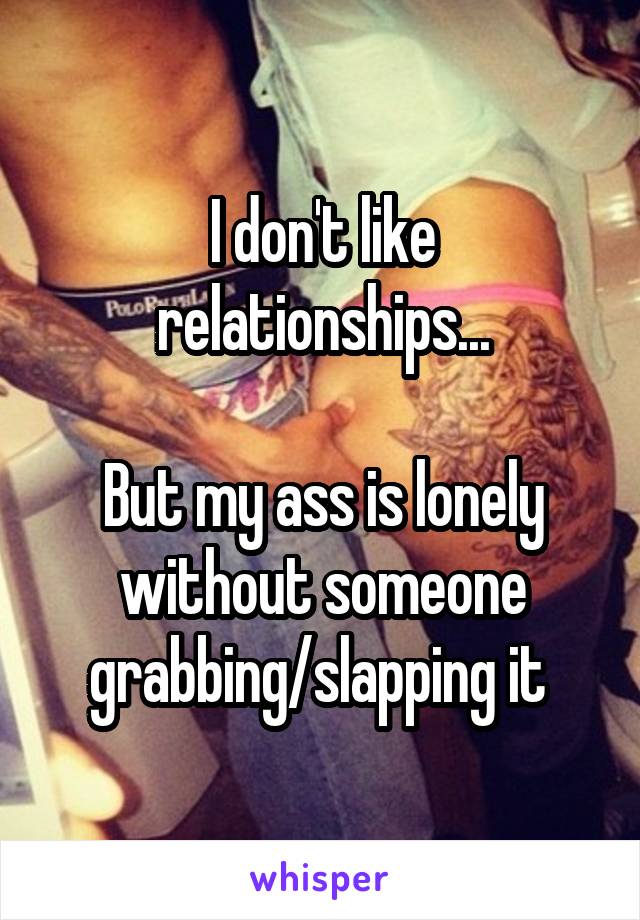 I don't like relationships...

But my ass is lonely without someone grabbing/slapping it 