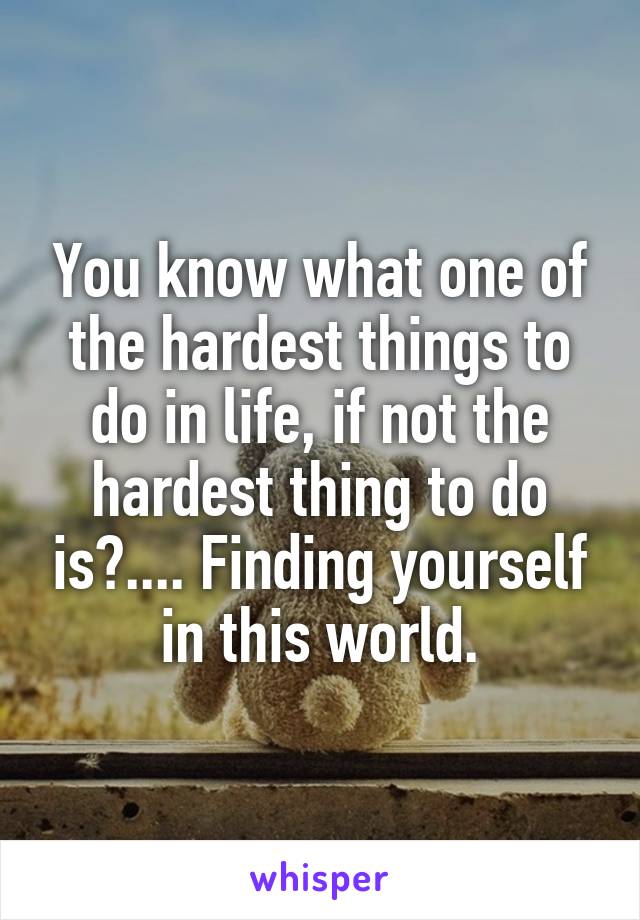 You know what one of the hardest things to do in life, if not the hardest thing to do is?.... Finding yourself in this world.