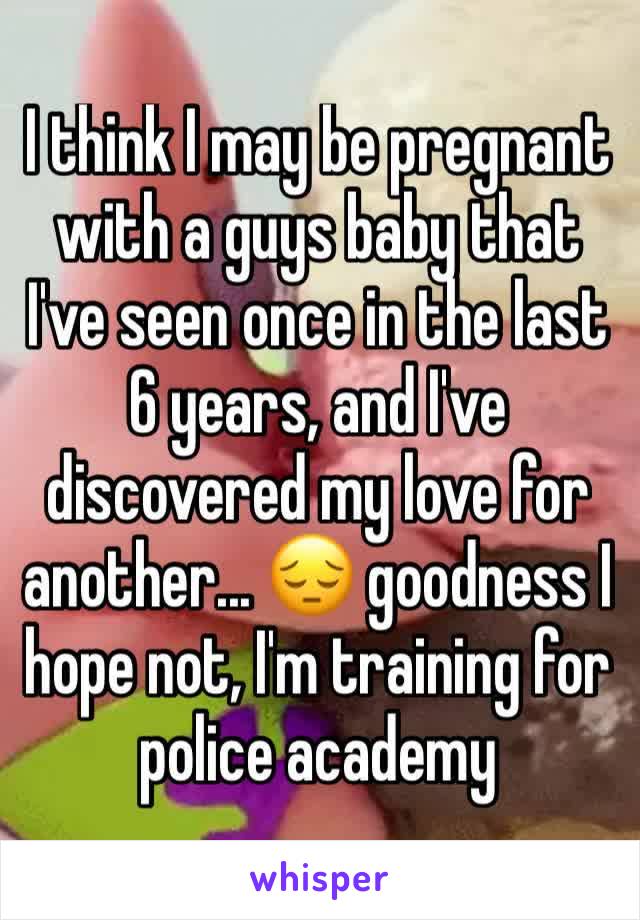 I think I may be pregnant with a guys baby that I've seen once in the last 6 years, and I've discovered my love for another... 😔 goodness I hope not, I'm training for police academy