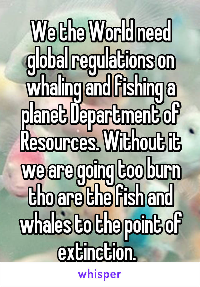 We the World need global regulations on whaling and fishing a planet Department of Resources. Without it we are going too burn tho are the fish and whales to the point of extinction.  