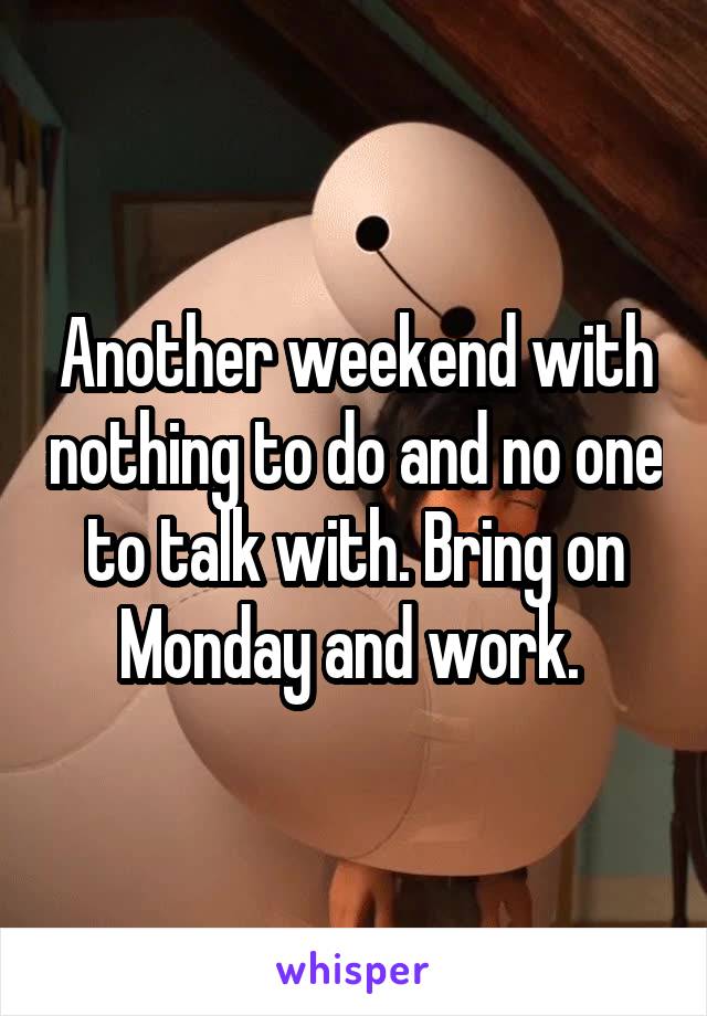 Another weekend with nothing to do and no one to talk with. Bring on Monday and work. 