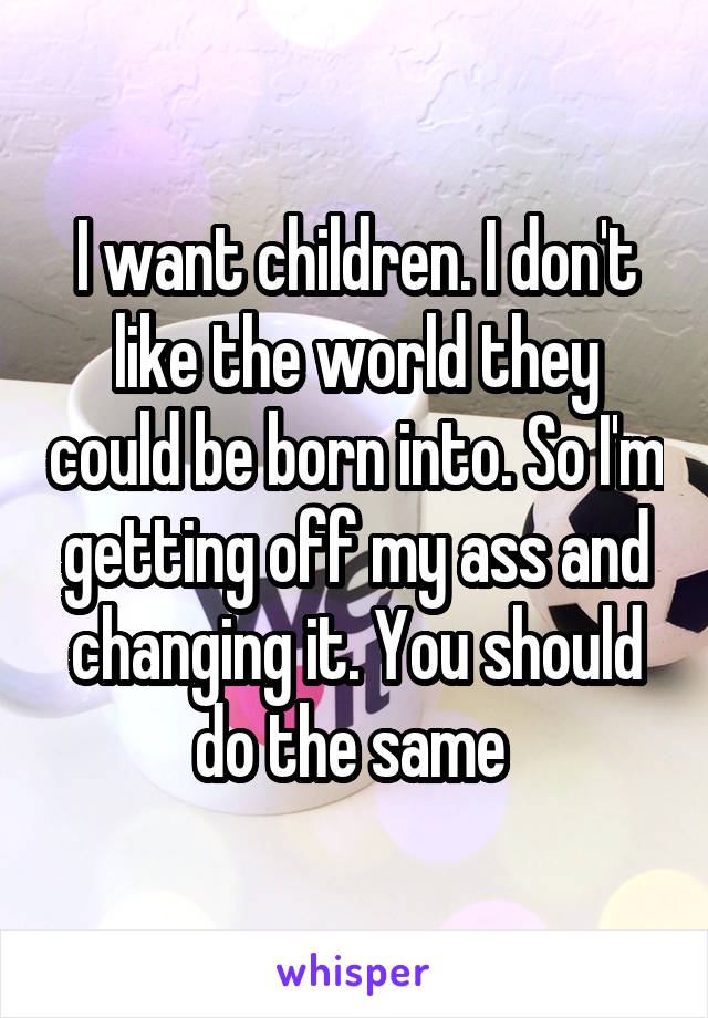 I want children. I don't like the world they could be born into. So I'm getting off my ass and changing it. You should do the same 