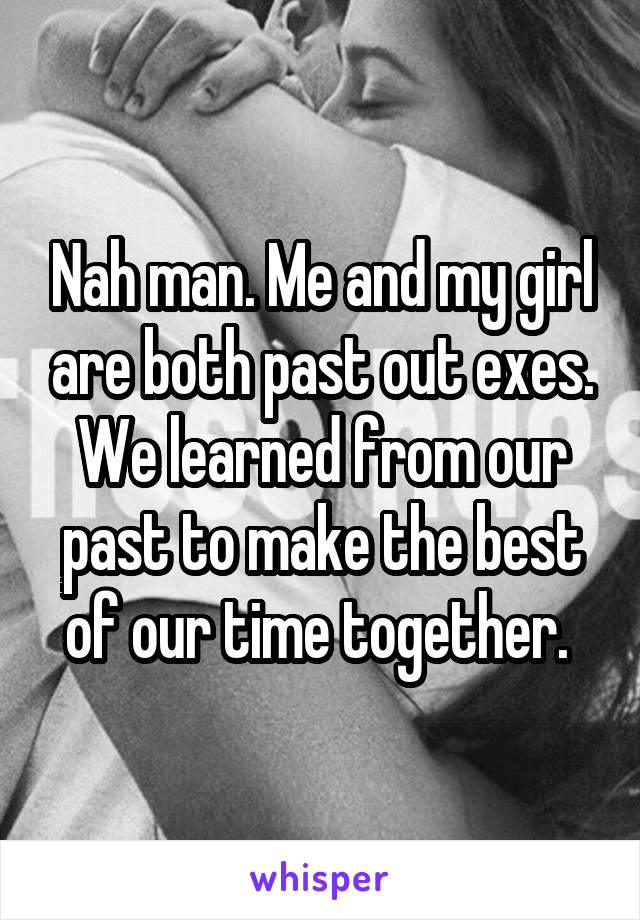 Nah man. Me and my girl are both past out exes. We learned from our past to make the best of our time together. 