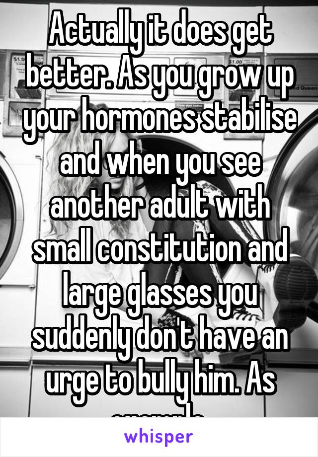 Actually it does get better. As you grow up your hormones stabilise and when you see another adult with small constitution and large glasses you suddenly don't have an urge to bully him. As example 