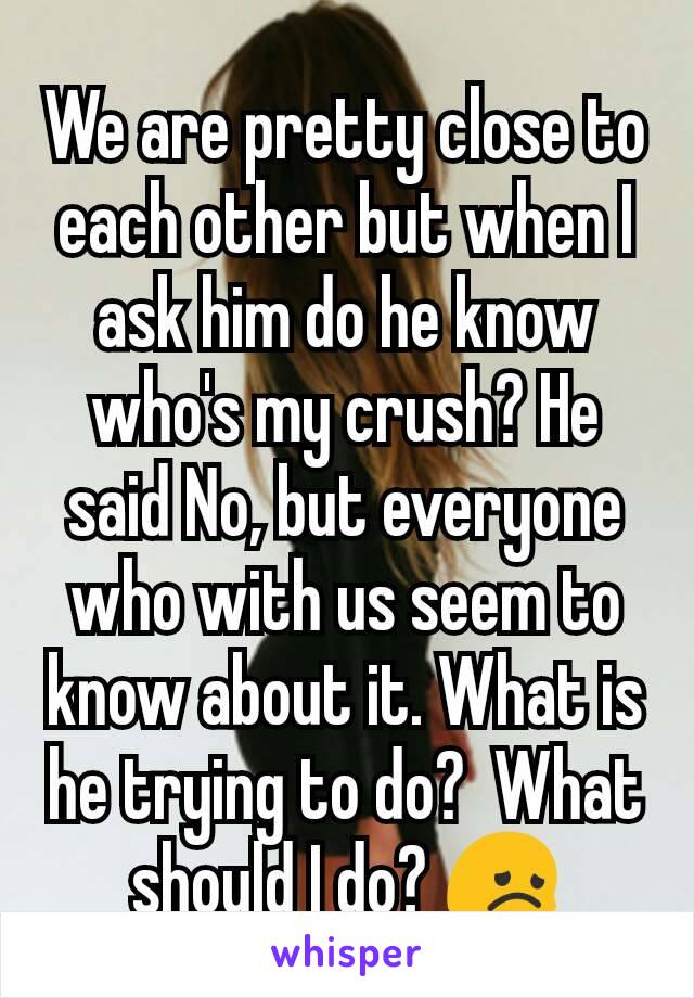 We are pretty close to each other but when I ask him do he know who's my crush? He said No, but everyone who with us seem to know about it. What is he trying to do?  What should I do? 😞