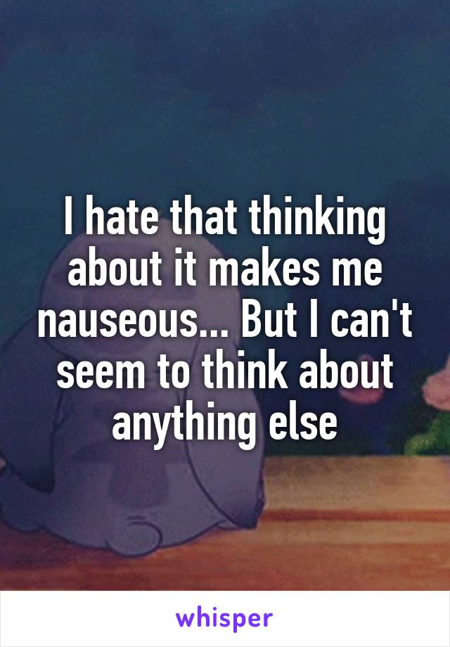 I hate that thinking about it makes me nauseous... But I can't seem to think about anything else