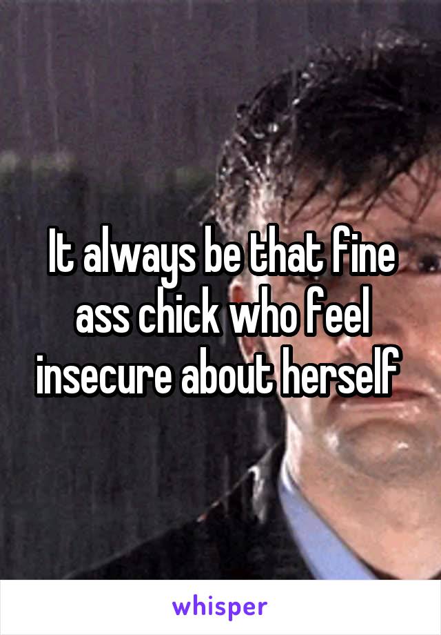 It always be that fine ass chick who feel insecure about herself 