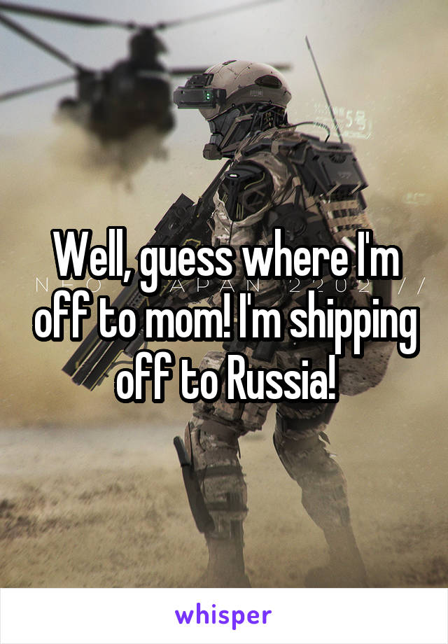 Well, guess where I'm off to mom! I'm shipping off to Russia!