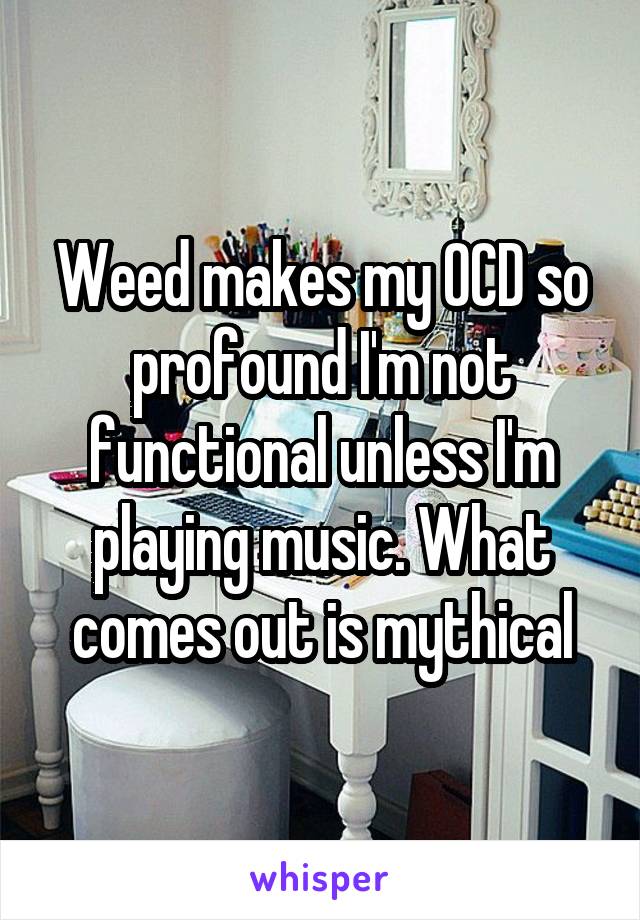 Weed makes my OCD so profound I'm not functional unless I'm playing music. What comes out is mythical