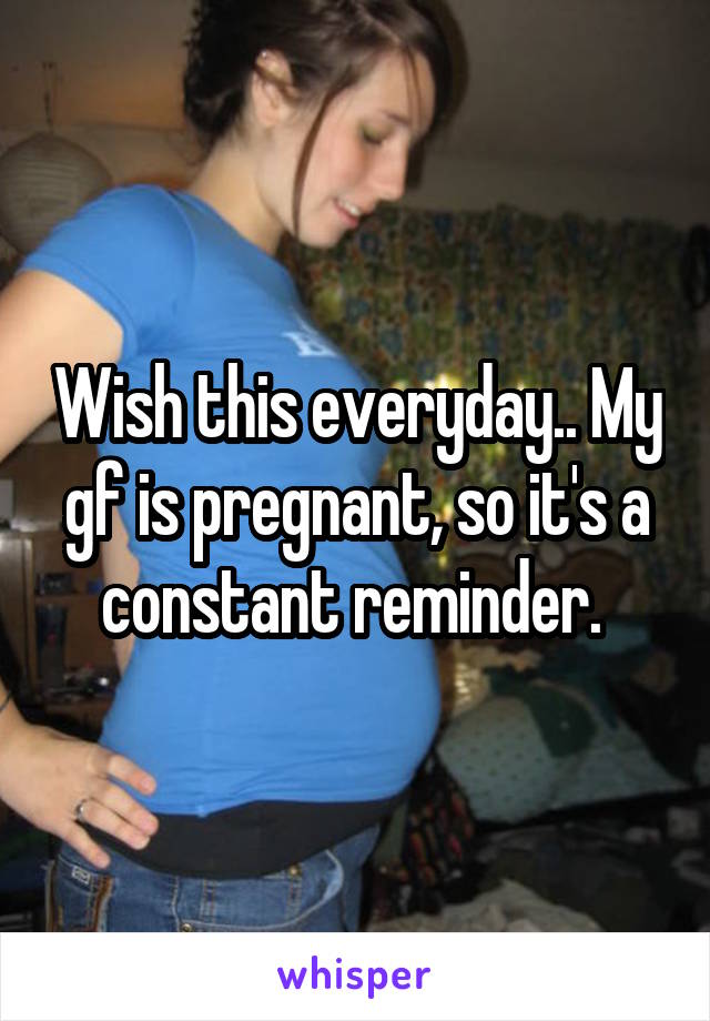 Wish this everyday.. My gf is pregnant, so it's a constant reminder. 