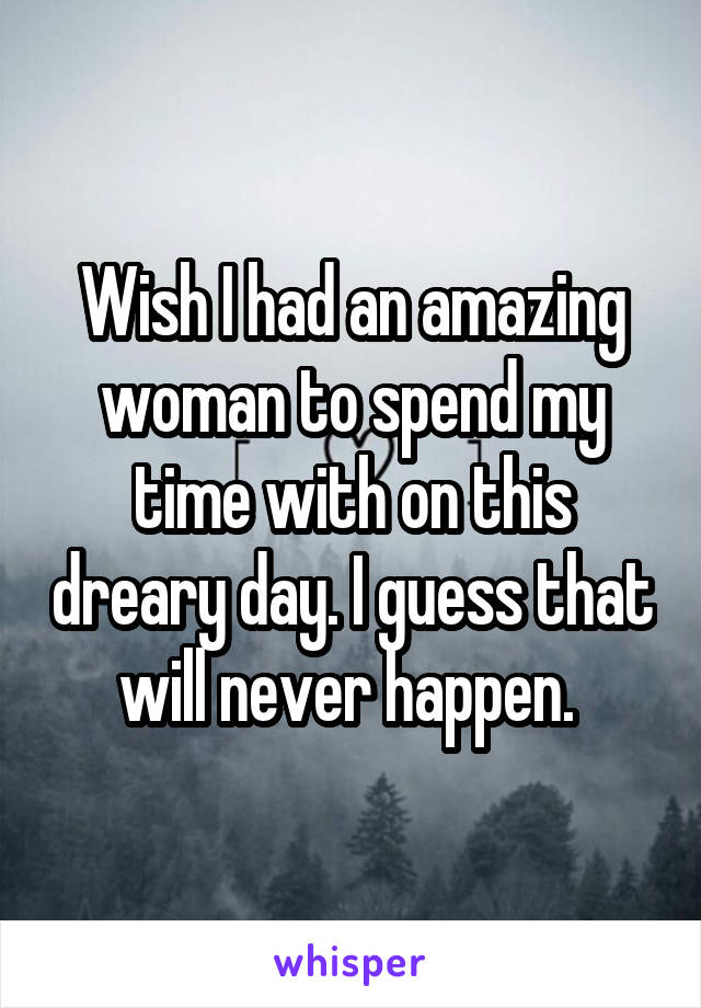 Wish I had an amazing woman to spend my time with on this dreary day. I guess that will never happen. 