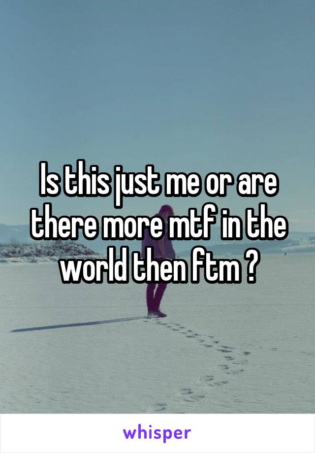 Is this just me or are there more mtf in the world then ftm ?