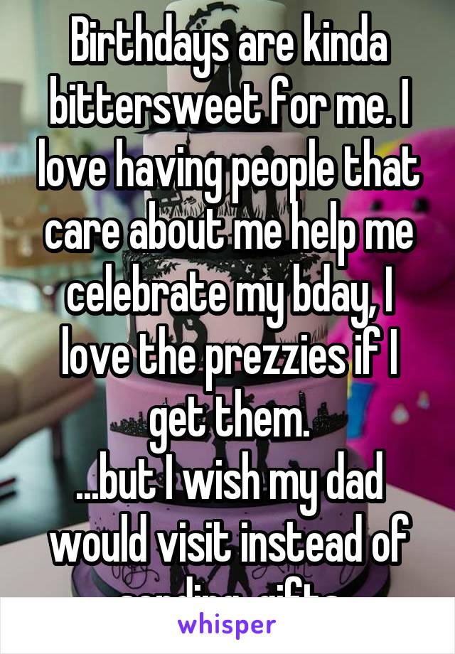 Birthdays are kinda bittersweet for me. I love having people that care about me help me celebrate my bday, I love the prezzies if I get them.
...but I wish my dad would visit instead of sending  gifts