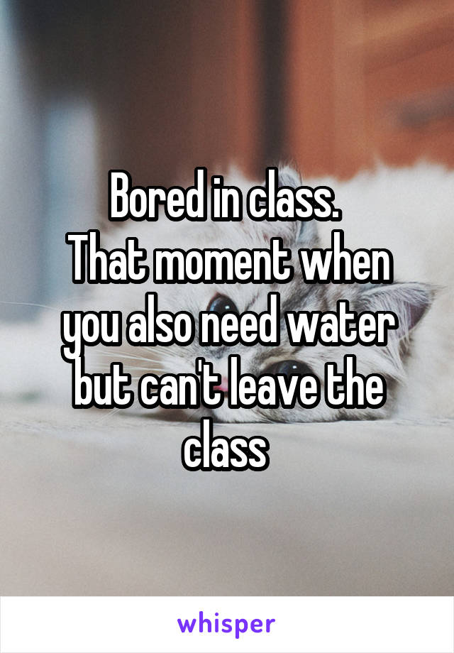 Bored in class. 
That moment when you also need water but can't leave the class 