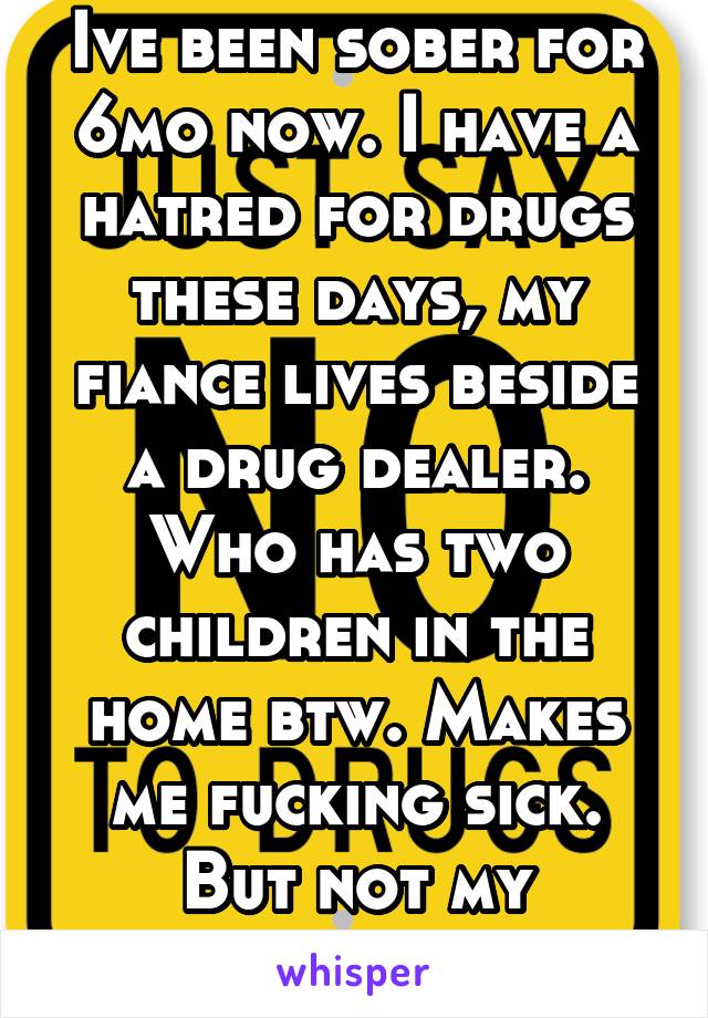 Ive been sober for 6mo now. I have a hatred for drugs these days, my fiance lives beside a drug dealer. Who has two children in the home btw. Makes me fucking sick. But not my business I guess. 