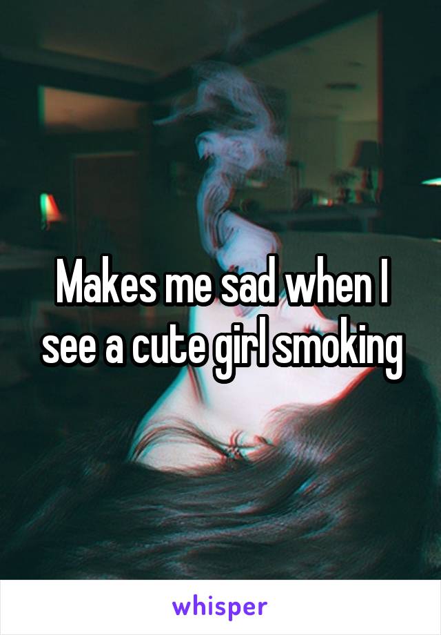 Makes me sad when I see a cute girl smoking