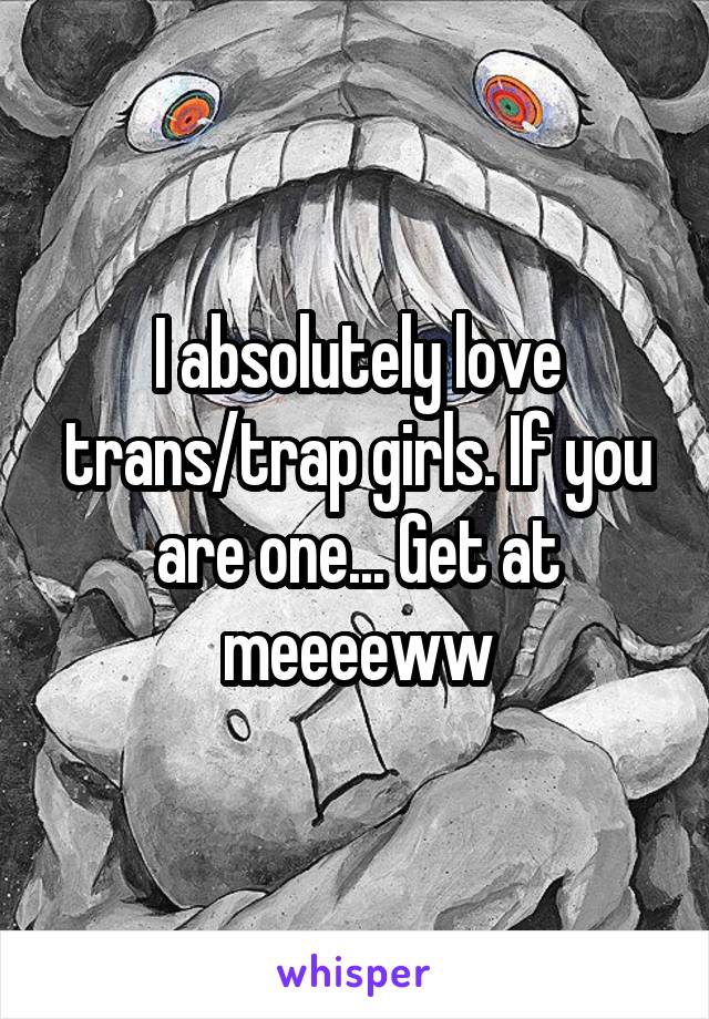 I absolutely love trans/trap girls. If you are one... Get at meeeeww