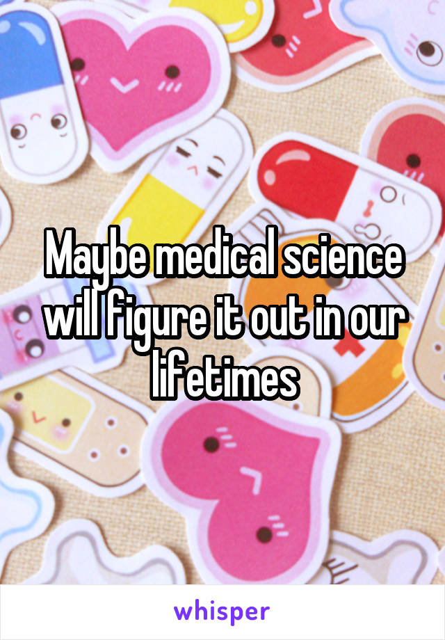 Maybe medical science will figure it out in our lifetimes