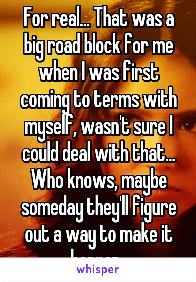 For real... That was a big road block for me when I was first coming to terms with myself, wasn't sure I could deal with that... Who knows, maybe someday they'll figure out a way to make it happen. 