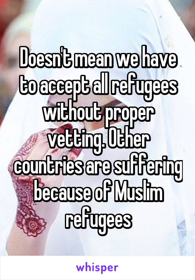 Doesn't mean we have to accept all refugees without proper vetting. Other countries are suffering because of Muslim refugees