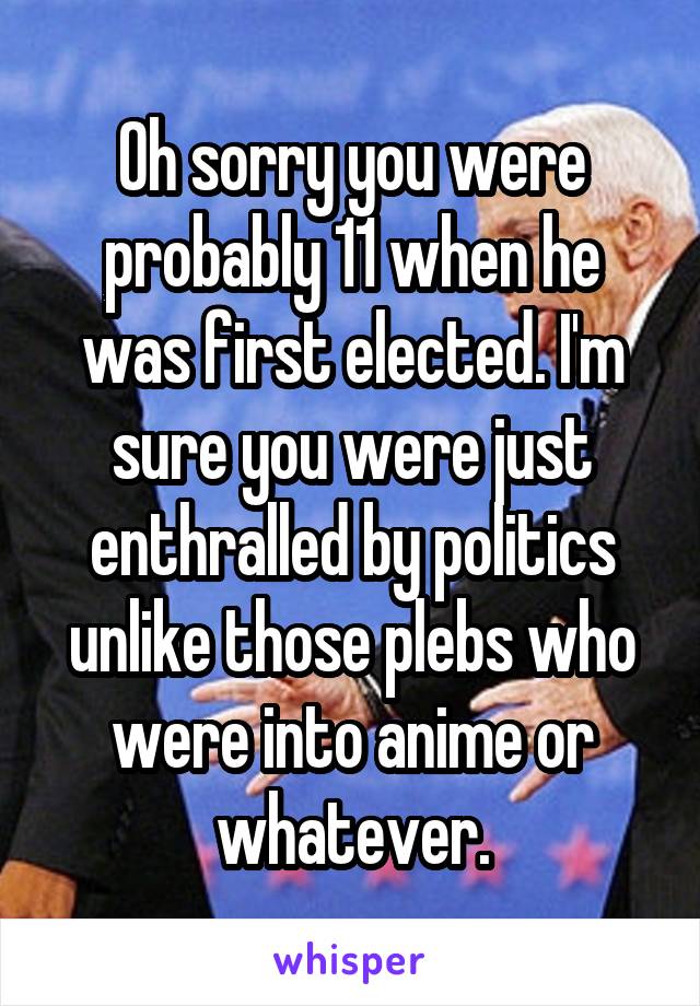 Oh sorry you were probably 11 when he was first elected. I'm sure you were just enthralled by politics unlike those plebs who were into anime or whatever.